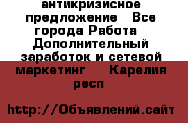 антикризисное предложение - Все города Работа » Дополнительный заработок и сетевой маркетинг   . Карелия респ.